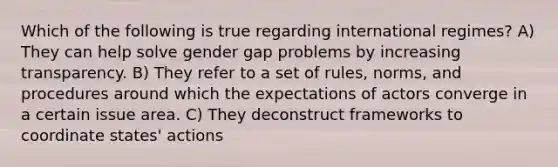 Which of the following is true regarding international regimes? A) They can help solve gender gap problems by increasing transparency. B) They refer to a set of rules, norms, and procedures around which the expectations of actors converge in a certain issue area. C) They deconstruct frameworks to coordinate states' actions