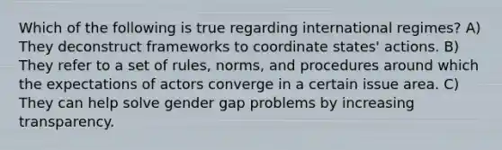 Which of the following is true regarding international regimes? A) They deconstruct frameworks to coordinate states' actions. B) They refer to a set of rules, norms, and procedures around which the expectations of actors converge in a certain issue area. C) They can help solve gender gap problems by increasing transparency.