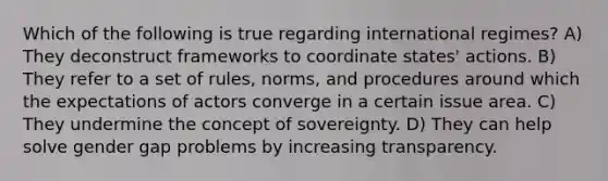 Which of the following is true regarding international regimes? A) They deconstruct frameworks to coordinate states' actions. B) They refer to a set of rules, norms, and procedures around which the expectations of actors converge in a certain issue area. C) They undermine the concept of sovereignty. D) They can help solve gender gap problems by increasing transparency.