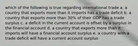 which of the following is true regarding international trade a. a country that exports more than it imports has a trade deficit b. a country that exports more than 30% of their GDP has a trade surplus c. a deficit in the current account is offset by a surplus in the financial account d. a country that exports more than it imports will have a financial account surplus e. a country with a trade deficit will have a current account surplus