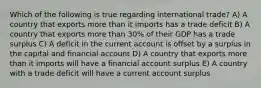 Which of the following is true regarding international trade? A) A country that exports more than it imports has a trade deficit B) A country that exports more than 30% of their GDP has a trade surplus C) A deficit in the current account is offset by a surplus in the capital and financial account D) A country that exports more than it imports will have a financial account surplus E) A country with a trade deficit will have a current account surplus