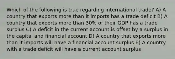 Which of the following is true regarding international trade? A) A country that exports more than it imports has a trade deficit B) A country that exports more than 30% of their GDP has a trade surplus C) A deficit in the current account is offset by a surplus in the capital and financial account D) A country that exports more than it imports will have a financial account surplus E) A country with a trade deficit will have a current account surplus