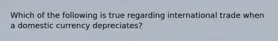 Which of the following is true regarding international trade when a domestic currency depreciates?