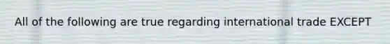 All of the following are true regarding international trade EXCEPT
