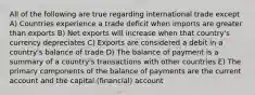 All of the following are true regarding international trade except A) Countries experience a trade deficit when imports are greater than exports B) Net exports will increase when that country's currency depreciates C) Exports are considered a debit in a country's balance of trade D) The balance of payment is a summary of a country's transactions with other countries E) The primary components of the balance of payments are the current account and the capital (financial) account