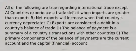 All of the following are true regarding international trade except A) Countries experience a trade deficit when imports are greater than exports B) Net exports will increase when that country's currency depreciates C) Exports are considered a debit in a country's balance of trade D) The balance of payment is a summary of a country's transactions with other countries E) The primary components of the balance of payments are the current account and the capital (financial) account