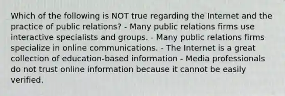 Which of the following is NOT true regarding the Internet and the practice of public relations? - Many public relations firms use interactive specialists and groups. - Many public relations firms specialize in online communications. - The Internet is a great collection of education-based information - Media professionals do not trust online information because it cannot be easily verified.