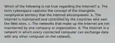 Which of the following is not true regarding the Internet? a. The term cyberspace captures the concept of the intangible, nonphysical territory that the Internet encompasses. b. The Internet is maintained and controlled by the countries who own the Web sites. c. The networks that make up the Internet are not maintained by one company or organization. d. The Internet is a network in which every connected computer can exchange data with any other computer on the network.