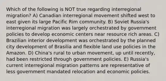 Which of the following is NOT true regarding interregional migration? A) Canadian interregional movement shifted west to east given its large Pacific Rim community. B) Soviet Russia's interregional migration was largely orchestrated by government policies to develop economic centers near resource rich areas. C) Brazilian interior development was orchestrated by the planned city development of Brasilia and flexible land use policies in the Amazon. D) China's rural to urban movement, up until recently, had been restricted through government policies. E) Russia's current interregional migration patterns are representative of less government mandated relocation and economic policies.