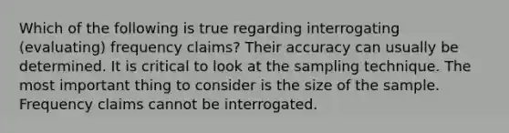 Which of the following is true regarding interrogating (evaluating) frequency claims? Their accuracy can usually be determined. It is critical to look at the sampling technique. The most important thing to consider is the size of the sample. Frequency claims cannot be interrogated.