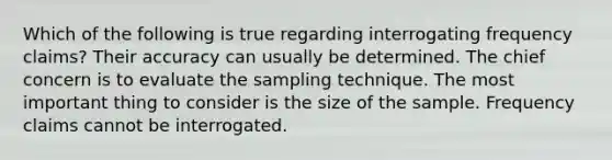 Which of the following is true regarding interrogating frequency claims? Their accuracy can usually be determined. The chief concern is to evaluate the sampling technique. The most important thing to consider is the size of the sample. Frequency claims cannot be interrogated.