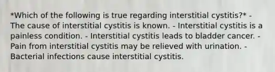 *Which of the following is true regarding interstitial cystitis?* - The cause of interstitial cystitis is known. - Interstitial cystitis is a painless condition. - Interstitial cystitis leads to bladder cancer. - Pain from interstitial cystitis may be relieved with urination. - Bacterial infections cause interstitial cystitis.