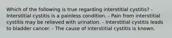 Which of the following is true regarding interstitial cystitis? - Interstitial cystitis is a painless condition. - Pain from interstitial cystitis may be relieved with urination. - Interstitial cystitis leads to bladder cancer. - The cause of interstitial cystitis is known.