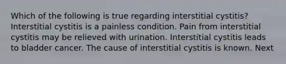 Which of the following is true regarding interstitial cystitis? Interstitial cystitis is a painless condition. Pain from interstitial cystitis may be relieved with urination. Interstitial cystitis leads to bladder cancer. The cause of interstitial cystitis is known. Next