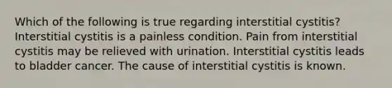 Which of the following is true regarding interstitial cystitis? Interstitial cystitis is a painless condition. Pain from interstitial cystitis may be relieved with urination. Interstitial cystitis leads to bladder cancer. The cause of interstitial cystitis is known.