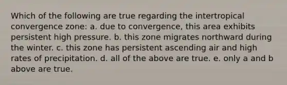 Which of the following are true regarding the intertropical convergence zone: a. due to convergence, this area exhibits persistent high pressure. b. this zone migrates northward during the winter. c. this zone has persistent ascending air and high rates of precipitation. d. all of the above are true. e. only a and b above are true.