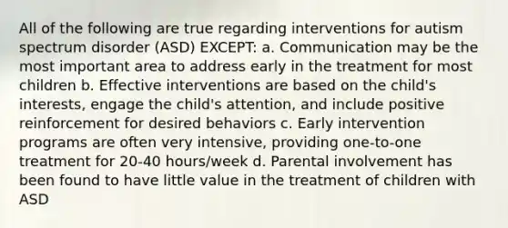 All of the following are true regarding interventions for autism spectrum disorder (ASD) EXCEPT: a. Communication may be the most important area to address early in the treatment for most children b. Effective interventions are based on the child's interests, engage the child's attention, and include positive reinforcement for desired behaviors c. Early intervention programs are often very intensive, providing one-to-one treatment for 20-40 hours/week d. Parental involvement has been found to have little value in the treatment of children with ASD