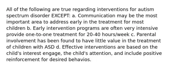 All of the following are true regarding interventions for autism spectrum disorder EXCEPT: a. Communication may be the most important area to address early in the treatment for most children b. Early intervention programs are often very intensive provide one-to-one treatment for 20-40 hours/week c. Parental involvement has been found to have little value in the treatment of children with ASD d. Effective interventions are based on the child's interest engage, the child's attention, and include positive reinforcement for desired behavios.