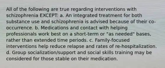 All of the following are true regarding interventions with schizophrenia EXCEPT: a. An integrated treatment for both substance use and schizophrenia is advised because of their co-occurrence. b. Medications and contact with helping professionals work best on a short-term or "as needed" bases, rather than extended time periods. c. Family-focused interventions help reduce relapse and rates of re-hospitalization. d. Group socialization/support and social skills training may be considered for those stable on their medication.