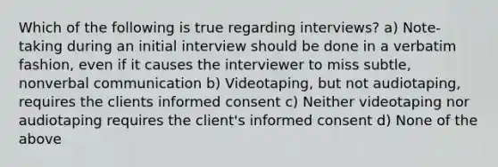 Which of the following is true regarding interviews? a) Note-taking during an initial interview should be done in a verbatim fashion, even if it causes the interviewer to miss subtle, nonverbal communication b) Videotaping, but not audiotaping, requires the clients informed consent c) Neither videotaping nor audiotaping requires the client's informed consent d) None of the above