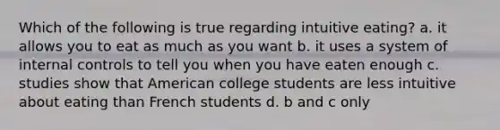 Which of the following is true regarding intuitive eating? a. it allows you to eat as much as you want b. it uses a system of internal controls to tell you when you have eaten enough c. studies show that American college students are less intuitive about eating than French students d. b and c only