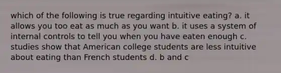 which of the following is true regarding intuitive eating? a. it allows you too eat as much as you want b. it uses a system of internal controls to tell you when you have eaten enough c. studies show that American college students are less intuitive about eating than French students d. b and c