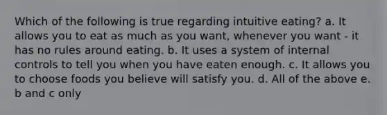 Which of the following is true regarding intuitive eating? a. It allows you to eat as much as you want, whenever you want - it has no rules around eating. b. It uses a system of internal controls to tell you when you have eaten enough. c. It allows you to choose foods you believe will satisfy you. d. All of the above e. b and c only