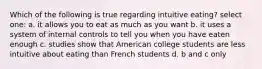 Which of the following is true regarding intuitive eating? select one: a. it allows you to eat as much as you want b. it uses a system of internal controls to tell you when you have eaten enough c. studies show that American college students are less intuitive about eating than French students d. b and c only