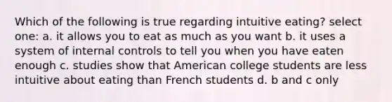 Which of the following is true regarding intuitive eating? select one: a. it allows you to eat as much as you want b. it uses a system of internal controls to tell you when you have eaten enough c. studies show that American college students are less intuitive about eating than French students d. b and c only