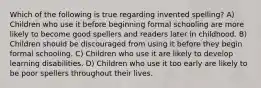 Which of the following is true regarding invented spelling? A) Children who use it before beginning formal schooling are more likely to become good spellers and readers later in childhood. B) Children should be discouraged from using it before they begin formal schooling. C) Children who use it are likely to develop learning disabilities. D) Children who use it too early are likely to be poor spellers throughout their lives.