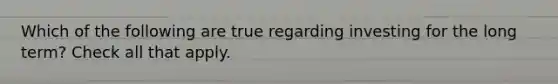 Which of the following are true regarding investing for the long term? Check all that apply.