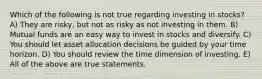 Which of the following is not true regarding investing in stocks? A) They are risky, but not as risky as not investing in them. B) Mutual funds are an easy way to invest in stocks and diversify. C) You should let asset allocation decisions be guided by your time horizon. D) You should review the time dimension of investing. E) All of the above are true statements.