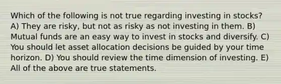 Which of the following is not true regarding investing in stocks? A) They are risky, but not as risky as not investing in them. B) Mutual funds are an easy way to invest in stocks and diversify. C) You should let asset allocation decisions be guided by your time horizon. D) You should review the time dimension of investing. E) All of the above are true statements.