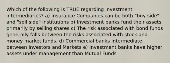 Which of the following is TRUE regarding investment intermediaries? a) Insurance Companies can be both "buy side" and "sell side" institutions b) Investment banks fund their assets primarily by selling shares c) The risk associated with bond funds generally falls between the risks associated with stock and money market funds. d) Commercial banks intermediate between Investors and Markets e) Investment banks have higher assets under management than Mutual Funds