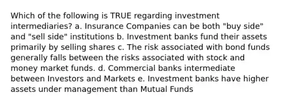 Which of the following is TRUE regarding investment intermediaries? a. Insurance Companies can be both "buy side" and "sell side" institutions b. Investment banks fund their assets primarily by selling shares c. The risk associated with bond funds generally falls between the risks associated with stock and money market funds. d. Commercial banks intermediate between Investors and Markets e. Investment banks have higher assets under management than Mutual Funds