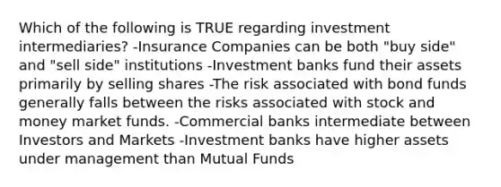 Which of the following is TRUE regarding investment intermediaries? -Insurance Companies can be both "buy side" and "sell side" institutions -Investment banks fund their assets primarily by selling shares -The risk associated with bond funds generally falls between the risks associated with stock and money market funds. -Commercial banks intermediate between Investors and Markets -Investment banks have higher assets under management than Mutual Funds