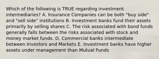 Which of the following is TRUE regarding investment intermediaries? A. Insurance Companies can be both "buy side" and "sell side" institutions B. Investment banks fund their assets primarily by selling shares C. The risk associated with bond funds generally falls between the risks associated with stock and money market funds. D. Commercial banks intermediate between Investors and Markets E. Investment banks have higher assets under management than Mutual Funds