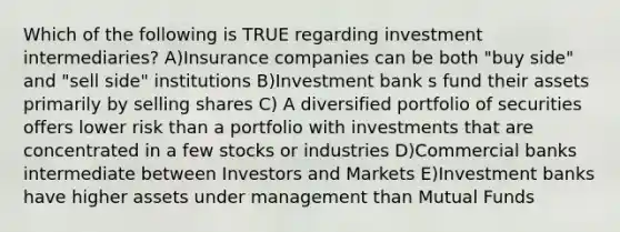 Which of the following is TRUE regarding investment intermediaries? A)Insurance companies can be both "buy side" and "sell side" institutions B)Investment bank s fund their assets primarily by selling shares C) A diversified portfolio of securities offers lower risk than a portfolio with investments that are concentrated in a few stocks or industries D)Commercial banks intermediate between Investors and Markets E)Investment banks have higher assets under management than Mutual Funds