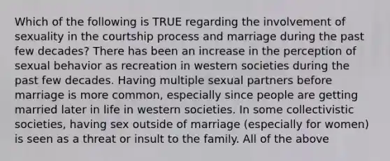 Which of the following is TRUE regarding the involvement of sexuality in the courtship process and marriage during the past few decades? There has been an increase in the perception of sexual behavior as recreation in western societies during the past few decades. Having multiple sexual partners before marriage is more common, especially since people are getting married later in life in western societies. In some collectivistic societies, having sex outside of marriage (especially for women) is seen as a threat or insult to the family. All of the above