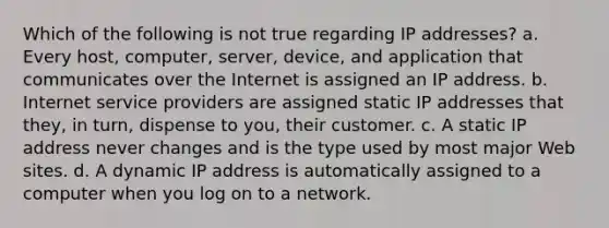 Which of the following is not true regarding IP addresses? a. Every host, computer, server, device, and application that communicates over the Internet is assigned an IP address. b. Internet service providers are assigned static IP addresses that they, in turn, dispense to you, their customer. c. A static IP address never changes and is the type used by most major Web sites. d. A dynamic IP address is automatically assigned to a computer when you log on to a network.