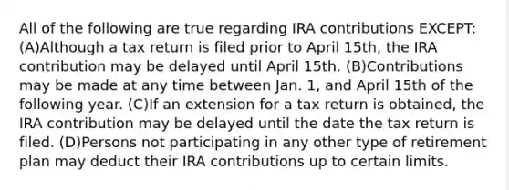 All of the following are true regarding IRA contributions EXCEPT: (A)Although a tax return is filed prior to April 15th, the IRA contribution may be delayed until April 15th. (B)Contributions may be made at any time between Jan. 1, and April 15th of the following year. (C)If an extension for a tax return is obtained, the IRA contribution may be delayed until the date the tax return is filed. (D)Persons not participating in any other type of retirement plan may deduct their IRA contributions up to certain limits.