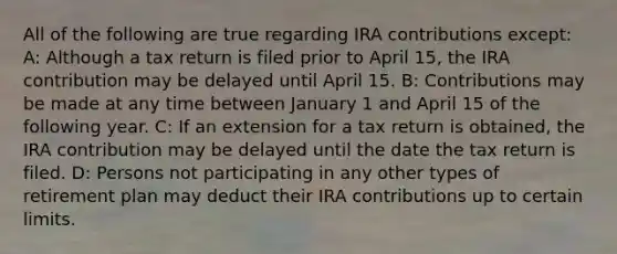 All of the following are true regarding IRA contributions except: A: Although a tax return is filed prior to April 15, the IRA contribution may be delayed until April 15. B: Contributions may be made at any time between January 1 and April 15 of the following year. C: If an extension for a tax return is obtained, the IRA contribution may be delayed until the date the tax return is filed. D: Persons not participating in any other types of retirement plan may deduct their IRA contributions up to certain limits.