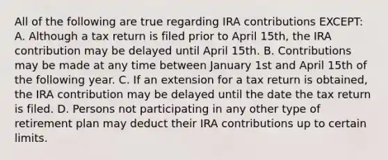 All of the following are true regarding IRA contributions EXCEPT: A. Although a tax return is filed prior to April 15th, the IRA contribution may be delayed until April 15th. B. Contributions may be made at any time between January 1st and April 15th of the following year. C. If an extension for a tax return is obtained, the IRA contribution may be delayed until the date the tax return is filed. D. Persons not participating in any other type of retirement plan may deduct their IRA contributions up to certain limits.