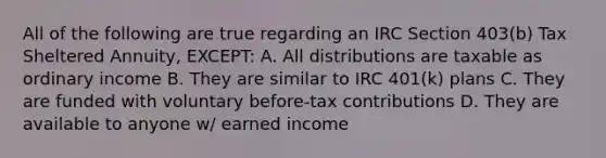 All of the following are true regarding an IRC Section 403(b) Tax Sheltered Annuity, EXCEPT: A. All distributions are taxable as ordinary income B. They are similar to IRC 401(k) plans C. They are funded with voluntary before-tax contributions D. They are available to anyone w/ earned income