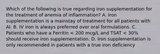 Which of the following is true regarding iron supplementation for the treatment of anemia of inflammation? A. Iron supplementation is a mainstay of treatment for all patients with AI. B. IV iron is always preferred over oral formulations. C. Patients who have a Ferritin < 200 mcg/L and TSAT < 30% should receive iron supplementation. D. Iron supplementation is only recommended in patients with a true iron deficiency