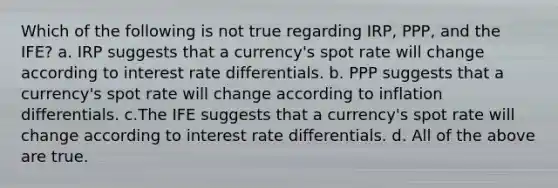 Which of the following is not true regarding IRP, PPP, and the IFE? a. IRP suggests that a currency's spot rate will change according to interest rate differentials. b. PPP suggests that a currency's spot rate will change according to inflation differentials. c.The IFE suggests that a currency's spot rate will change according to interest rate differentials. d. All of the above are true.