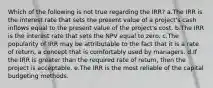 Which of the following is not true regarding the IRR? a.The IRR is the interest rate that sets the present value of a project's cash inflows equal to the present value of the project's cost. b.The IRR is the interest rate that sets the NPV equal to zero. c.The popularity of IRR may be attributable to the fact that it is a rate of return, a concept that is comfortably used by managers. d.If the IRR is greater than the required rate of return, then the project is acceptable. e.The IRR is the most reliable of the capital budgeting methods.