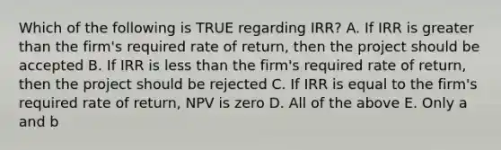 Which of the following is TRUE regarding IRR? A. If IRR is greater than the firm's required rate of return, then the project should be accepted B. If IRR is less than the firm's required rate of return, then the project should be rejected C. If IRR is equal to the firm's required rate of return, NPV is zero D. All of the above E. Only a and b