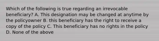 Which of the following is true regarding an irrevocable beneficiary? A. This designation may be changed at anytime by the policyowner B. this beneficiary has the right to receive a copy of the policy C. This beneficiary has no rights in the policy D. None of the above