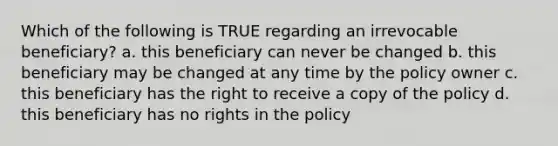 Which of the following is TRUE regarding an irrevocable beneficiary? a. this beneficiary can never be changed b. this beneficiary may be changed at any time by the policy owner c. this beneficiary has the right to receive a copy of the policy d. this beneficiary has no rights in the policy